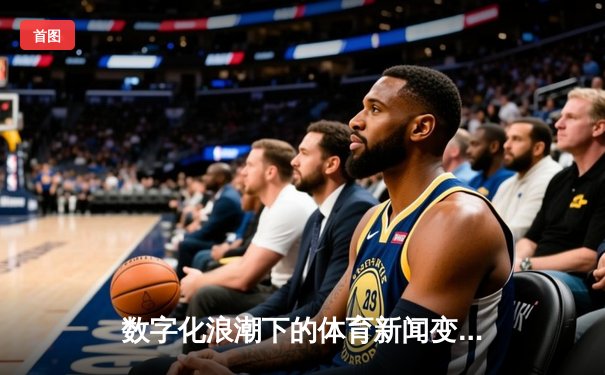 数字化浪潮下的体育新闻变革：从信息传递到沉浸体验