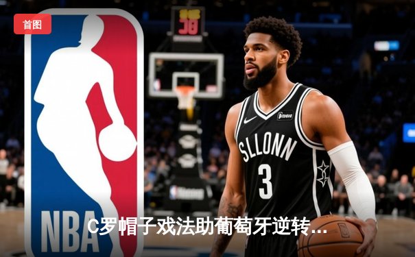 C罗帽子戏法助葡萄牙逆转晋级，欧洲杯预选赛上演惊魂夜