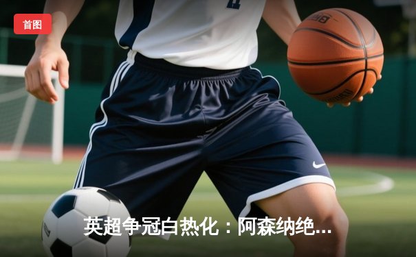 英超争冠白热化：阿森纳绝杀曼联，曼城大胜紧追不舍