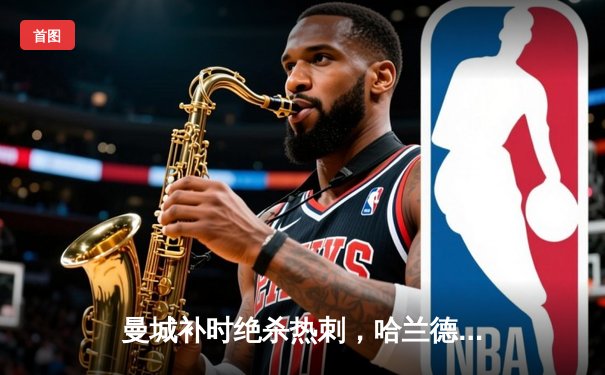 曼城补时绝杀热刺，哈兰德双响助蓝月亮紧追榜首